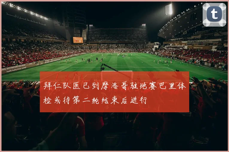 拜仁队医已到摩洛哥驻地赛巴里体检或待第二轮结束后进行