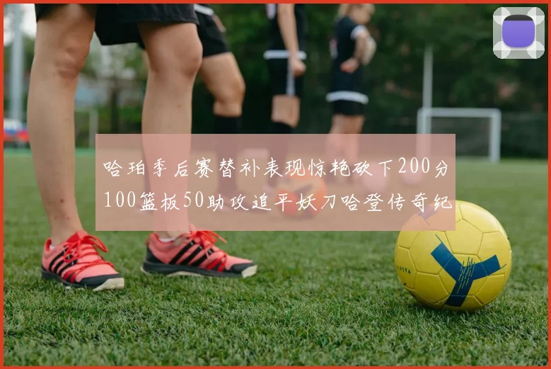 哈珀季后赛替补表现惊艳砍下200分100篮板50助攻追平妖刀哈登传奇纪录