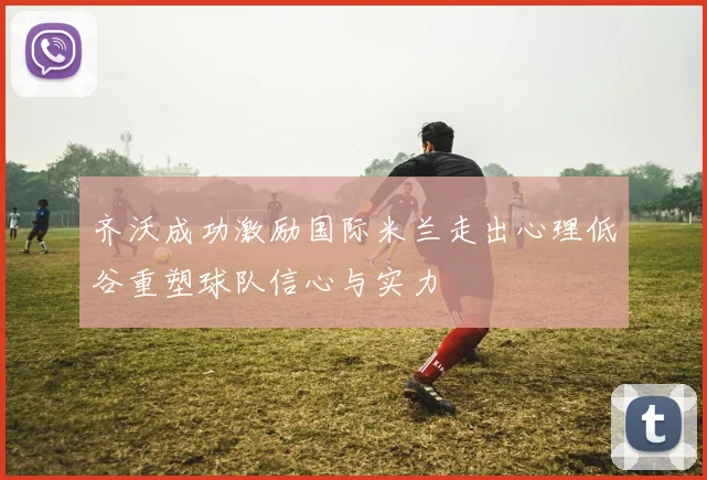 齐沃成功激励国际米兰走出心理低谷重塑球队信心与实力