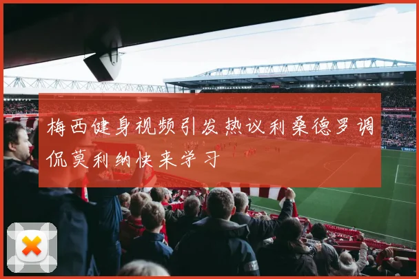 梅西健身视频引发热议利桑德罗调侃莫利纳快来学习