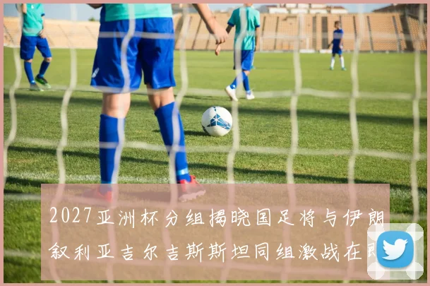 2027亚洲杯分组揭晓国足将与伊朗叙利亚吉尔吉斯斯坦同组激战在即
