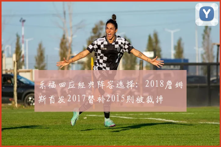 乐福回应经典阵容选择：2018詹姆斯首发2017替补2015则被裁掉