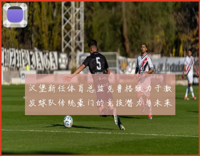 汉堡新任体育总监克鲁格致力于激发球队传统豪门的竞技潜力与未来发展