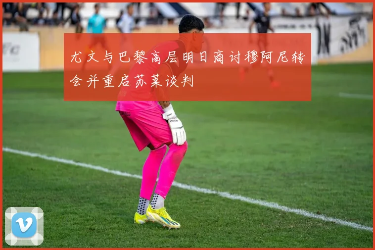 尤文与巴黎高层明日商讨穆阿尼转会并重启苏莱谈判