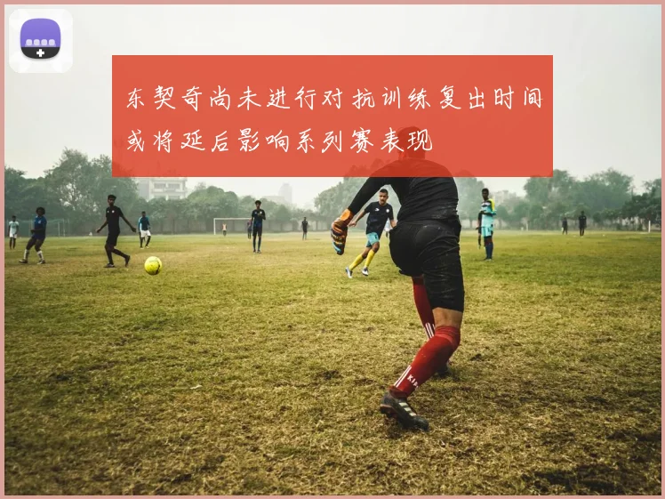 东契奇尚未进行对抗训练复出时间或将延后影响系列赛表现