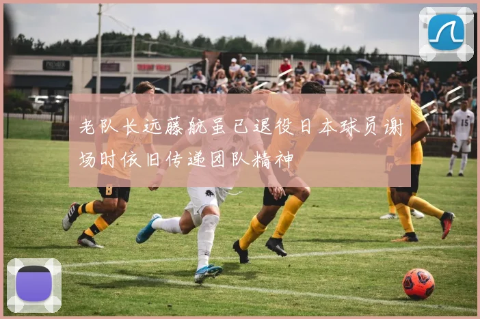 老队长远藤航虽已退役日本球员谢场时依旧传递团队精神