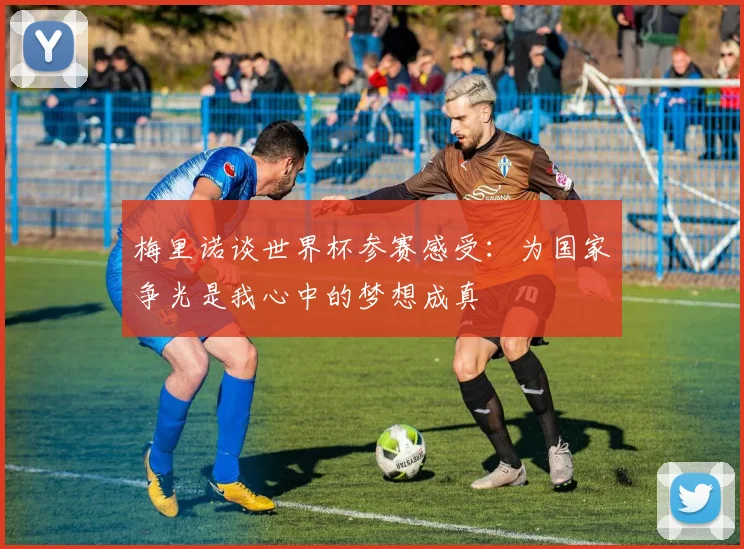 梅里诺谈世界杯参赛感受：为国家争光是我心中的梦想成真