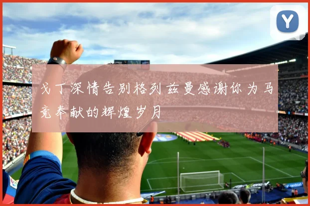 戈丁深情告别格列兹曼感谢你为马竞奉献的辉煌岁月