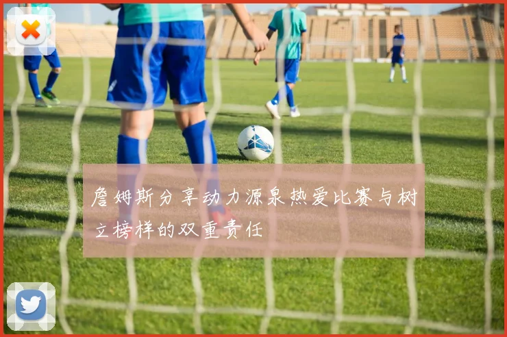 詹姆斯分享动力源泉热爱比赛与树立榜样的双重责任