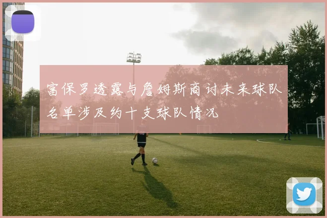富保罗透露与詹姆斯商讨未来球队名单涉及约十支球队情况