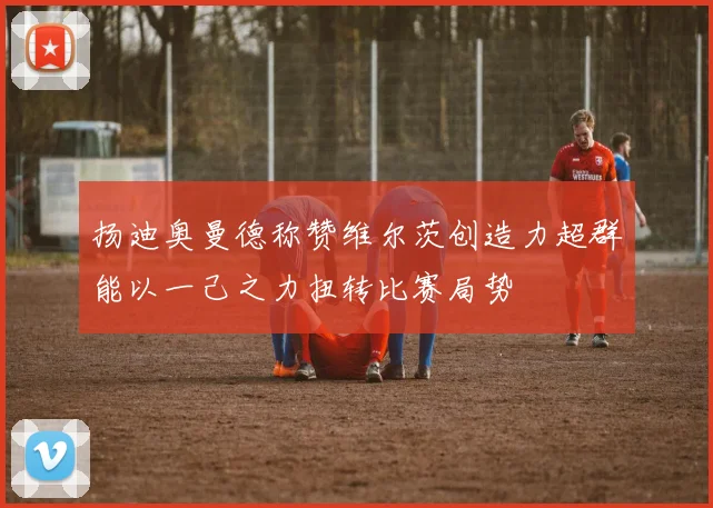 扬迪奥曼德称赞维尔茨创造力超群能以一己之力扭转比赛局势