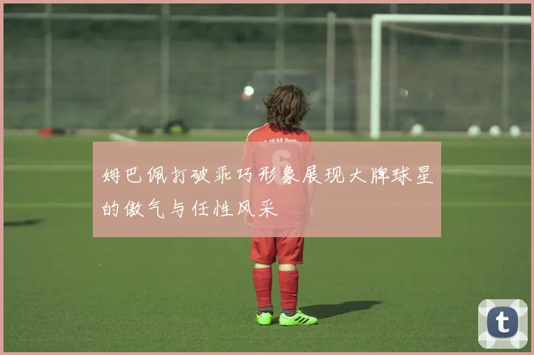 姆巴佩打破乖巧形象展现大牌球星的傲气与任性风采