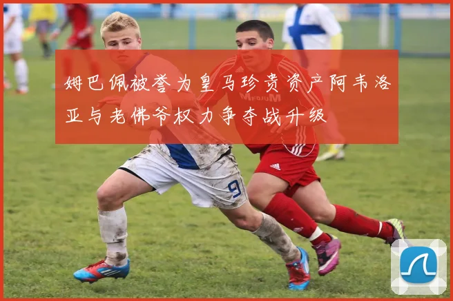 姆巴佩被誉为皇马珍贵资产阿韦洛亚与老佛爷权力争夺战升级