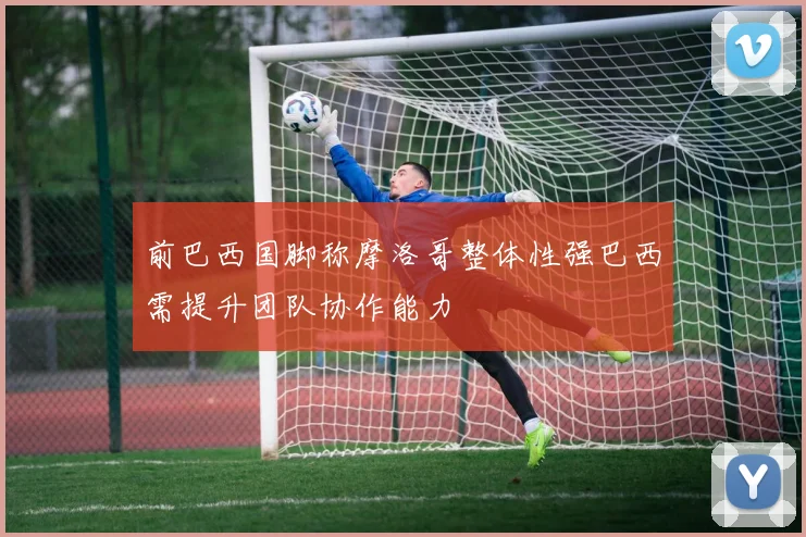 前巴西国脚称摩洛哥整体性强巴西需提升团队协作能力