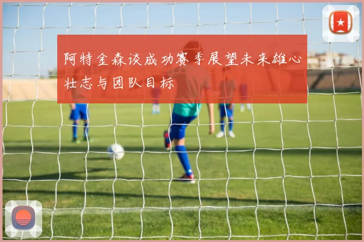 阿特金森谈成功赛季展望未来雄心壮志与团队目标